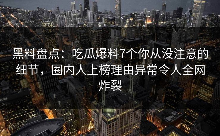 黑料盘点：吃瓜爆料7个你从没注意的细节，圈内人上榜理由异常令人全网炸裂