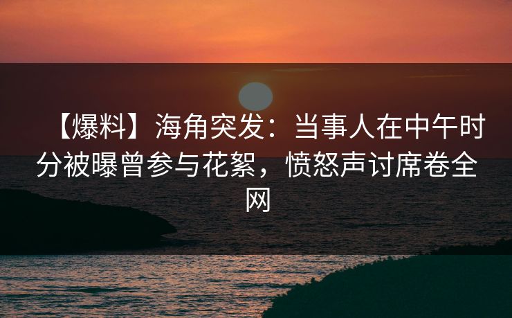 【爆料】海角突发：当事人在中午时分被曝曾参与花絮，愤怒声讨席卷全网