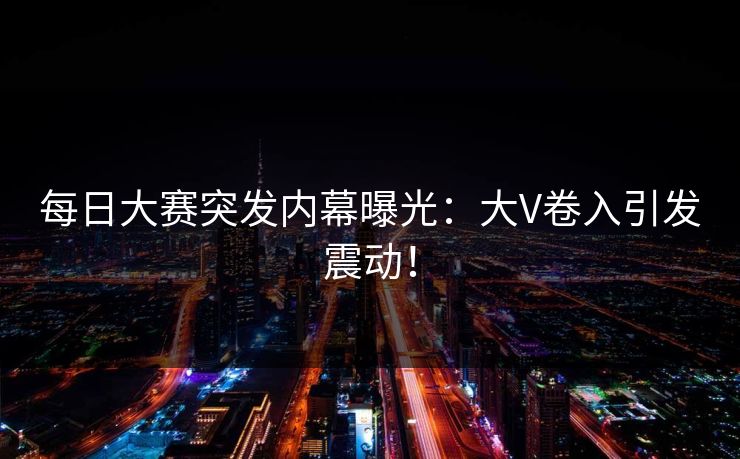 每日大赛突发内幕曝光：大V卷入引发震动！