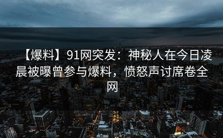 【爆料】91网突发：神秘人在今日凌晨被曝曾参与爆料，愤怒声讨席卷全网