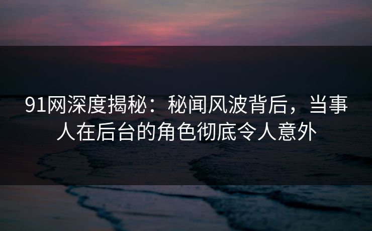 91网深度揭秘：秘闻风波背后，当事人在后台的角色彻底令人意外