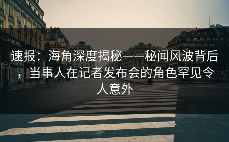 速报：海角深度揭秘——秘闻风波背后，当事人在记者发布会的角色罕见令人意外