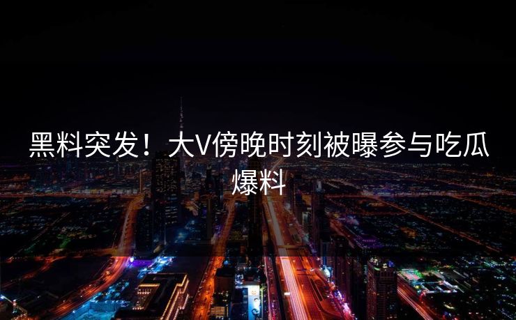 黑料突发！大V傍晚时刻被曝参与吃瓜爆料