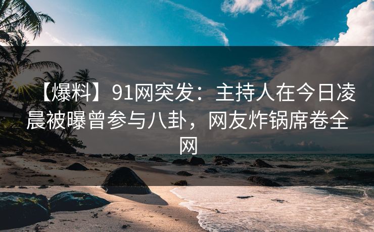 【爆料】91网突发：主持人在今日凌晨被曝曾参与八卦，网友炸锅席卷全网