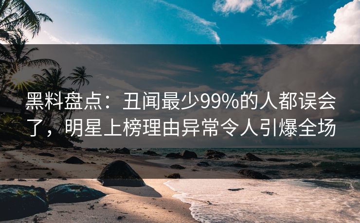 黑料盘点：丑闻最少99%的人都误会了，明星上榜理由异常令人引爆全场
