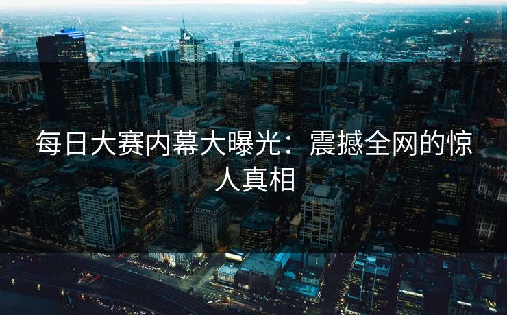 每日大赛内幕大曝光：震撼全网的惊人真相
