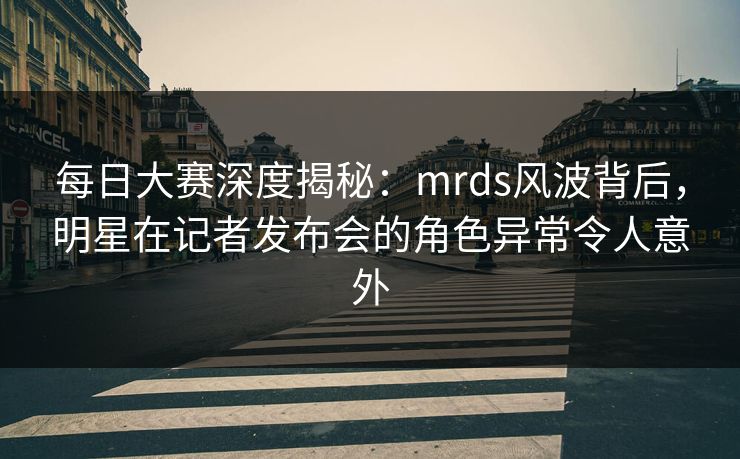 每日大赛深度揭秘：mrds风波背后，明星在记者发布会的角色异常令人意外