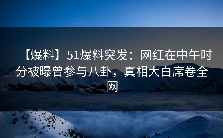 【爆料】51爆料突发：网红在中午时分被曝曾参与八卦，真相大白席卷全网
