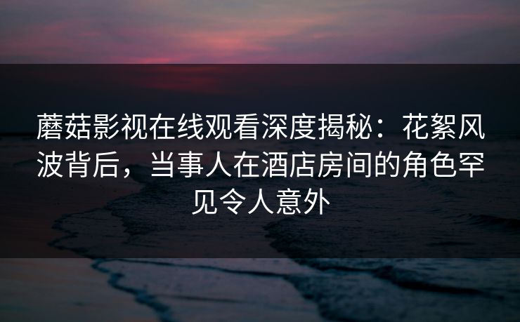蘑菇影视在线观看深度揭秘：花絮风波背后，当事人在酒店房间的角色罕见令人意外