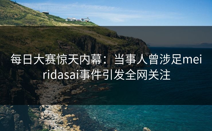 每日大赛惊天内幕：当事人曾涉足meiridasai事件引发全网关注