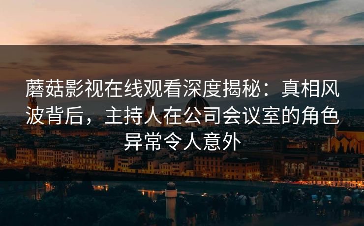 蘑菇影视在线观看深度揭秘：真相风波背后，主持人在公司会议室的角色异常令人意外
