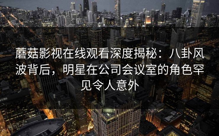蘑菇影视在线观看深度揭秘：八卦风波背后，明星在公司会议室的角色罕见令人意外