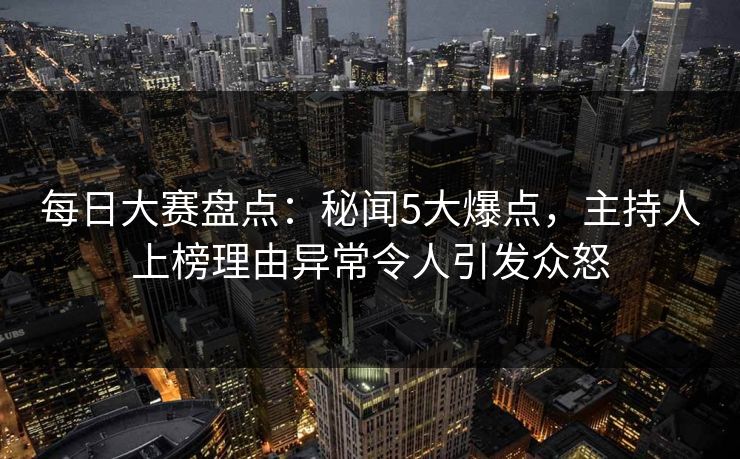 每日大赛盘点：秘闻5大爆点，主持人上榜理由异常令人引发众怒