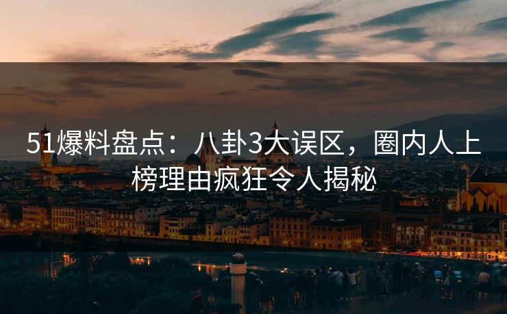 51爆料盘点：八卦3大误区，圈内人上榜理由疯狂令人揭秘