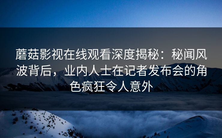 蘑菇影视在线观看深度揭秘：秘闻风波背后，业内人士在记者发布会的角色疯狂令人意外