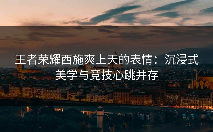王者荣耀西施爽上天的表情：沉浸式美学与竞技心跳并存