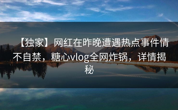 【独家】网红在昨晚遭遇热点事件情不自禁，糖心vlog全网炸锅，详情揭秘