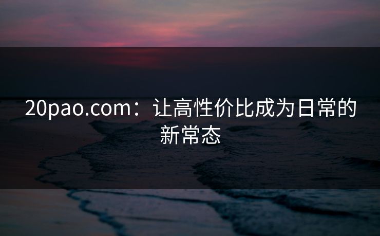 20pao.com:让高性价比成为日常的新常态 20pao.com:让高性价比成为日常的新常态