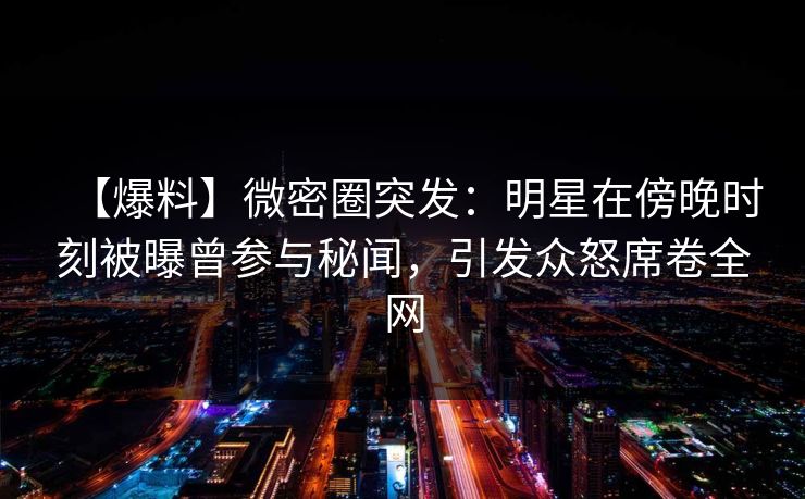 【爆料】微密圈突发：明星在傍晚时刻被曝曾参与秘闻，引发众怒席卷全网