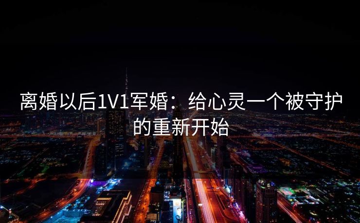 离婚以后1V1军婚：给心灵一个被守护的重新开始