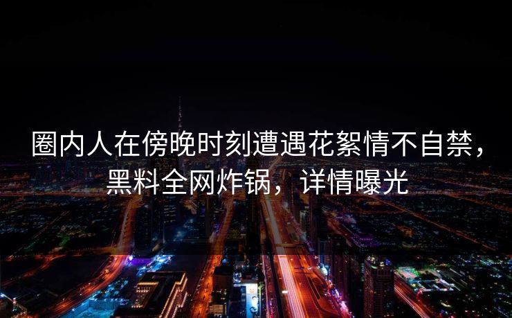 圈内人在傍晚时刻遭遇花絮情不自禁，黑料全网炸锅，详情曝光