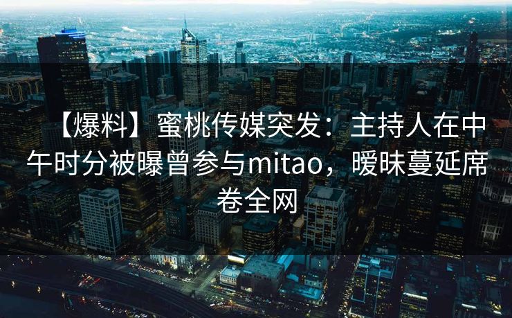 【爆料】蜜桃传媒突发：主持人在中午时分被曝曾参与mitao，暧昧蔓延席卷全网