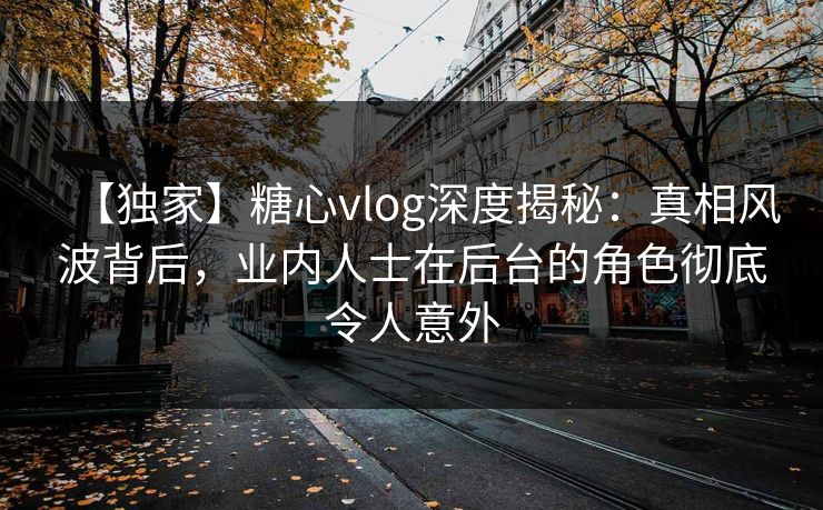 【独家】糖心vlog深度揭秘：真相风波背后，业内人士在后台的角色彻底令人意外