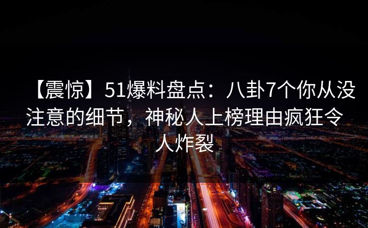 【震惊】51爆料盘点：八卦7个你从没注意的细节，神秘人上榜理由疯狂令人炸裂
