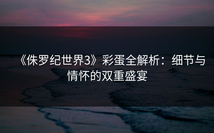 《侏罗纪世界3》彩蛋全解析：细节与情怀的双重盛宴