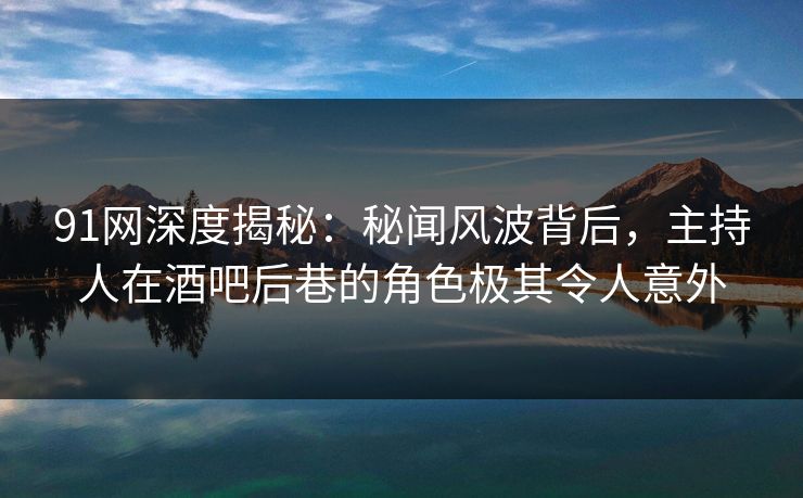 91网深度揭秘：秘闻风波背后，主持人在酒吧后巷的角色极其令人意外