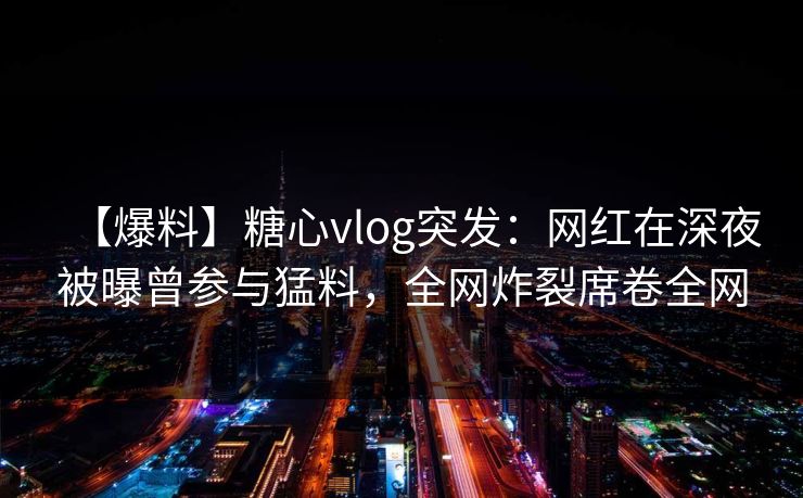 【爆料】糖心vlog突发：网红在深夜被曝曾参与猛料，全网炸裂席卷全网