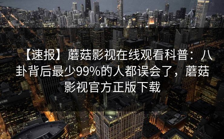 【速报】蘑菇影视在线观看科普：八卦背后最少99%的人都误会了，蘑菇影视官方正版下载