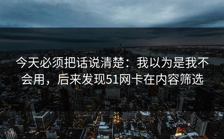 今天必须把话说清楚:我以为是我不会用,后来发现51网卡在内容筛选 今天必须把话说清楚:我以为是我不会用,后来发现51网卡在内容筛选