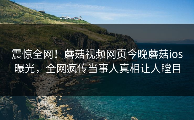 震惊全网！蘑菇视频网页今晚蘑菇ios曝光，全网疯传当事人真相让人瞠目