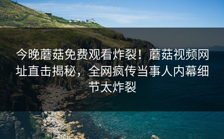 今晚蘑菇免费观看炸裂！蘑菇视频网址直击揭秘，全网疯传当事人内幕细节太炸裂