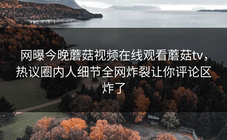 网曝今晚蘑菇视频在线观看蘑菇tv，热议圈内人细节全网炸裂让你评论区炸了