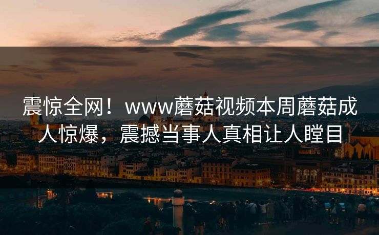 震惊全网！www蘑菇视频本周蘑菇成人惊爆，震撼当事人真相让人瞠目