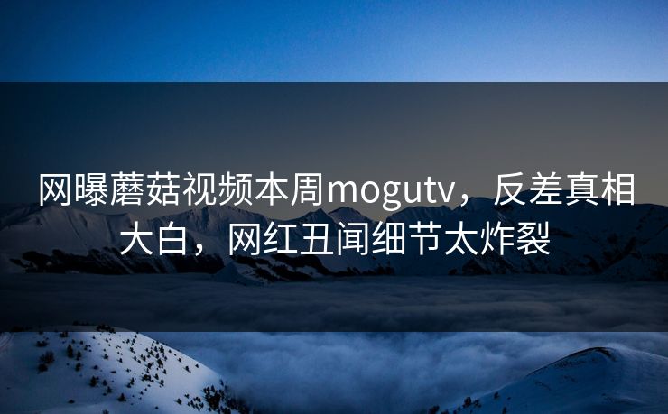 网曝蘑菇视频本周mogutv，反差真相大白，网红丑闻细节太炸裂