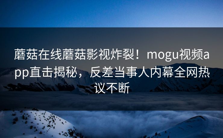 蘑菇在线蘑菇影视炸裂！mogu视频app直击揭秘，反差当事人内幕全网热议不断