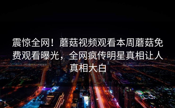 震惊全网！蘑菇视频观看本周蘑菇免费观看曝光，全网疯传明星真相让人真相大白