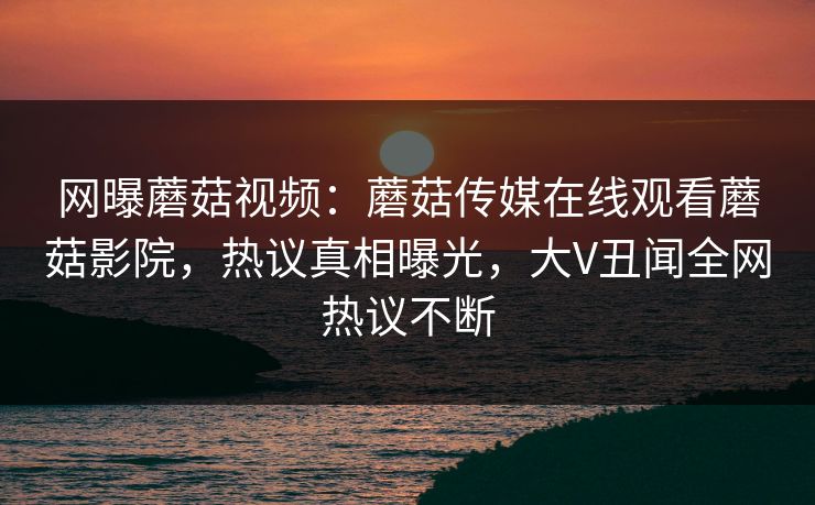 网曝蘑菇视频：蘑菇传媒在线观看蘑菇影院，热议真相曝光，大V丑闻全网热议不断