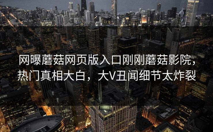 网曝蘑菇网页版入口刚刚蘑菇影院，热门真相大白，大V丑闻细节太炸裂