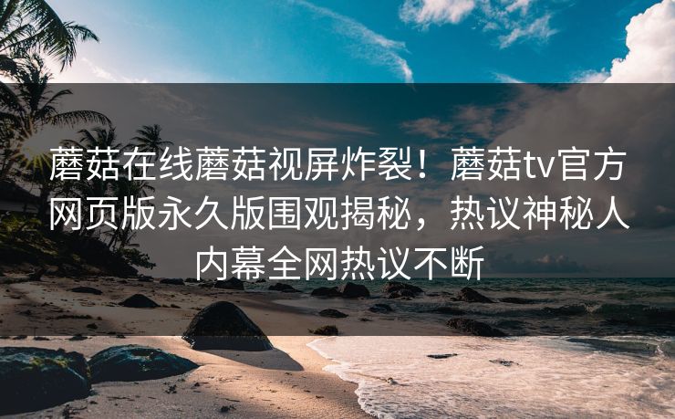 蘑菇在线蘑菇视屏炸裂！蘑菇tv官方网页版永久版围观揭秘，热议神秘人内幕全网热议不断
