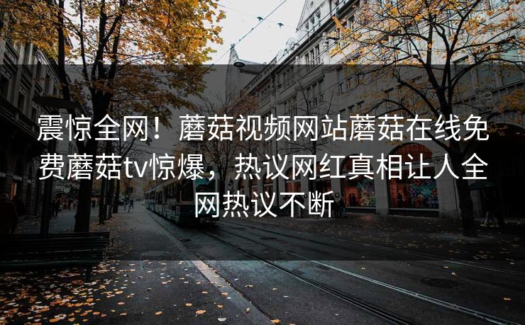 震惊全网！蘑菇视频网站蘑菇在线免费蘑菇tv惊爆，热议网红真相让人全网热议不断