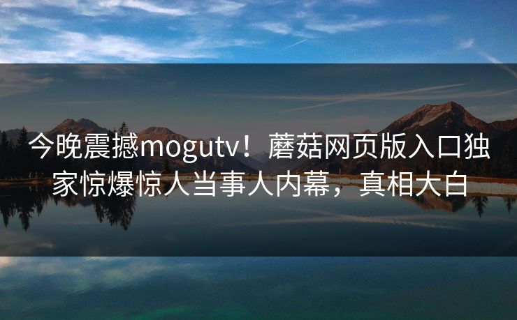 今晚震撼mogutv！蘑菇网页版入口独家惊爆惊人当事人内幕，真相大白
