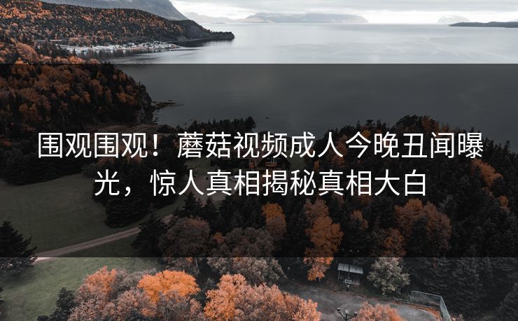 围观围观！蘑菇视频成人今晚丑闻曝光，惊人真相揭秘真相大白