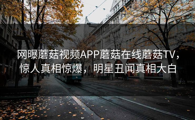 网曝蘑菇视频APP蘑菇在线蘑菇TV，惊人真相惊爆，明星丑闻真相大白