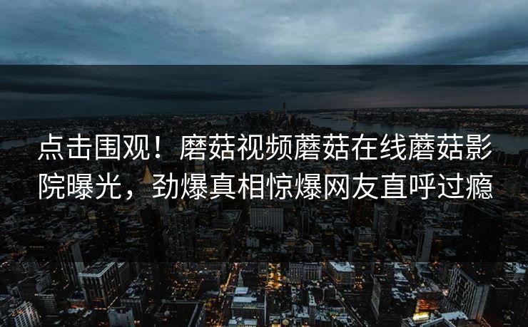点击围观！磨菇视频蘑菇在线蘑菇影院曝光，劲爆真相惊爆网友直呼过瘾