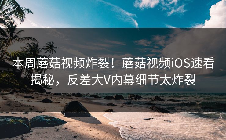 本周蘑菇视频炸裂！蘑菇视频iOS速看揭秘，反差大V内幕细节太炸裂