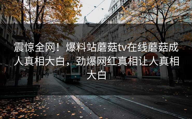 震惊全网！爆料站蘑菇tv在线蘑菇成人真相大白，劲爆网红真相让人真相大白